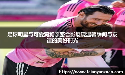 足球明星与可爱狗狗亲密合影展现温馨瞬间与友谊的美好时光